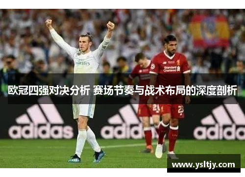 欧冠四强对决分析 赛场节奏与战术布局的深度剖析